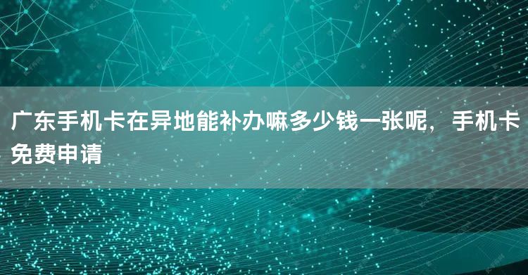 广东手机卡在异地能补办嘛多少钱一张呢，手机卡免费申请