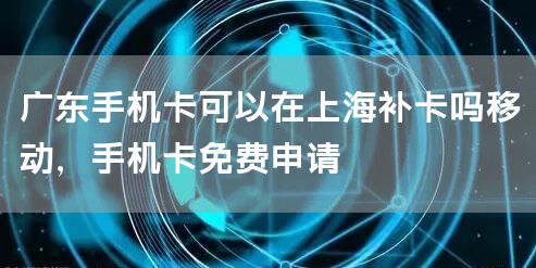 广东手机卡可以在上海补卡吗移动，手机卡免费申请