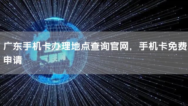 广东手机卡办理地点查询官网，手机卡免费申请