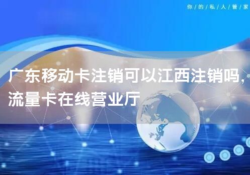 广东移动卡注销可以江西注销吗，流量卡在线营业厅