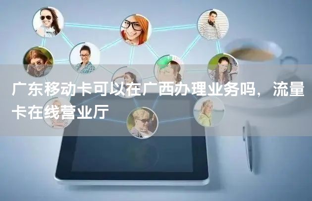广东移动卡可以在广西办理业务吗，流量卡在线营业厅