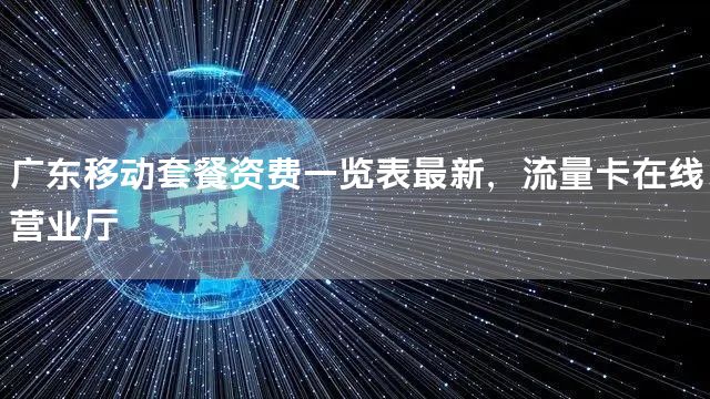 广东移动套餐资费一览表最新，流量卡在线营业厅