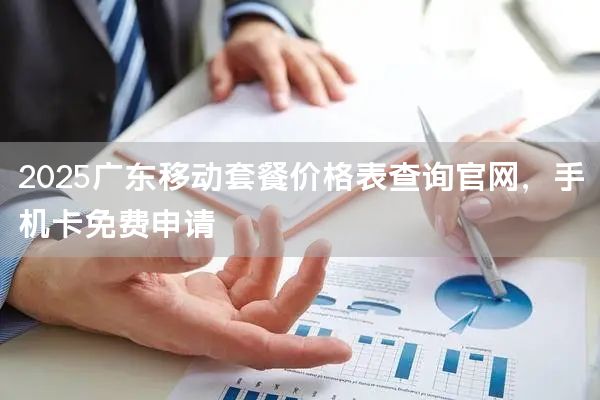 2025广东移动套餐价格表查询官网，手机卡免费申请