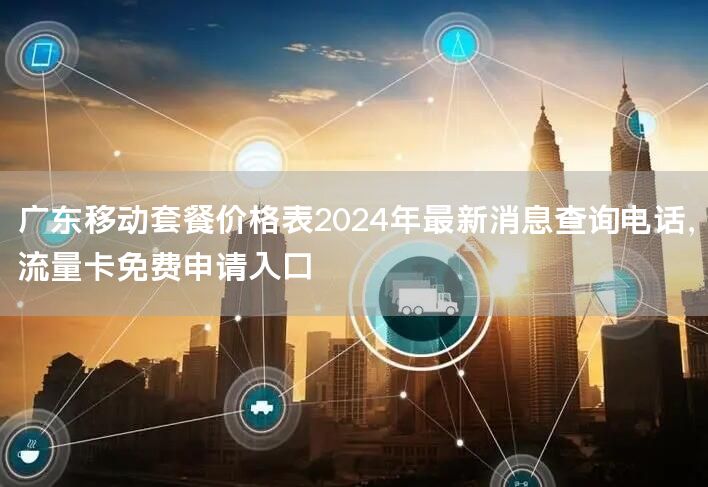 广东移动套餐价格表2024年最新消息查询电话，流量卡免费申请