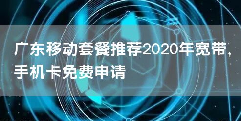 广东移动套餐推荐2020年宽带，手机卡免费申请