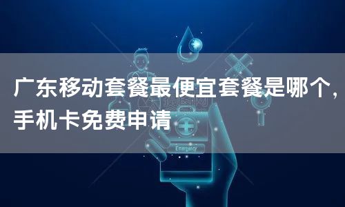 广东移动套餐最便宜套餐是哪个，手机卡免费申请
