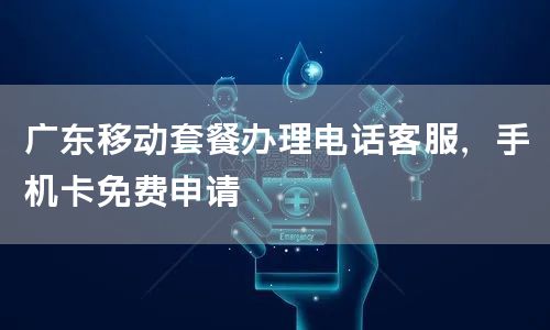广东移动套餐办理电话客服，手机卡免费申请