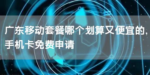 广东移动套餐哪个划算又便宜的，手机卡免费申请