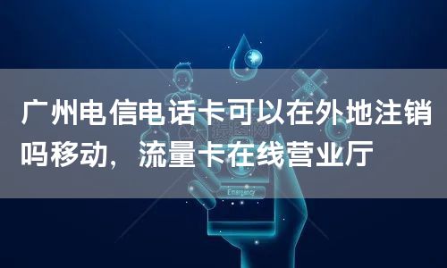 广州电信电话卡可以在外地注销吗移动，流量卡在线营业厅