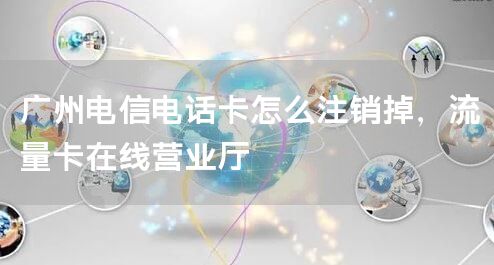 广州电信电话卡怎么注销掉，流量卡在线营业厅