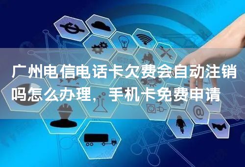 广州电信电话卡欠费会自动注销吗怎么办理，手机卡免费申请