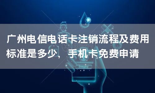 广州电信电话卡注销流程及费用标准是多少，手机卡免费申请