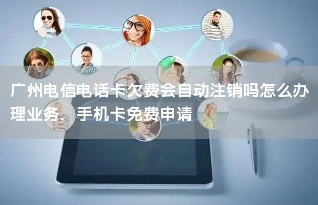 广州电信电话卡欠费会自动注销吗怎么办理业务，手机卡免费申请