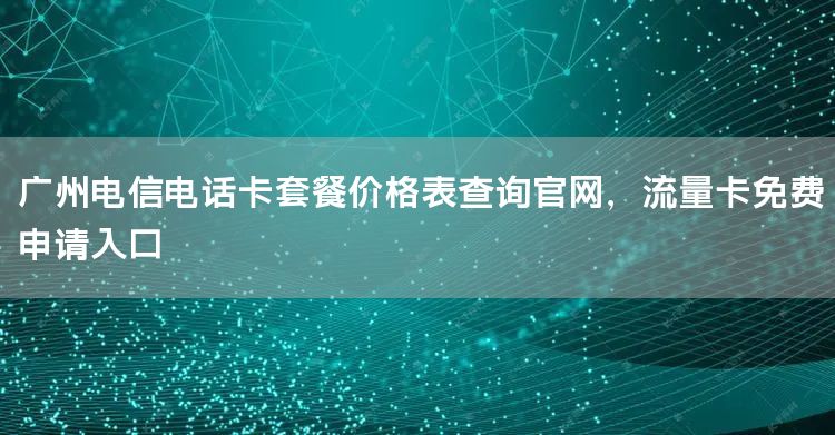 广州电信电话卡套餐价格表查询官网，流量卡免费申请入口