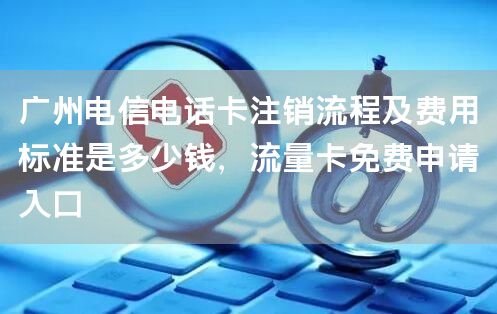 广州电信电话卡注销流程及费用标准是多少钱，流量卡免费申请入口