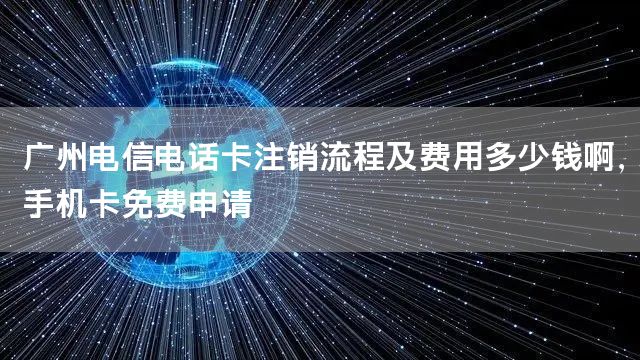 广州电信电话卡注销流程及费用多少钱啊，手机卡免费申请