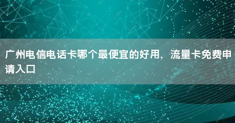 广州电信电话卡哪个最便宜的好用，流量卡免费申请入口
