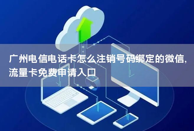 广州电信电话卡怎么注销号码绑定的微信，流量卡免费申请入口