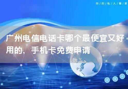 广州电信电话卡哪个最便宜又好用的，手机卡免费申请
