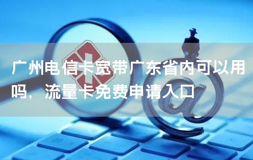 广州电信卡宽带广东省内可以用吗，流量卡免费申请入口