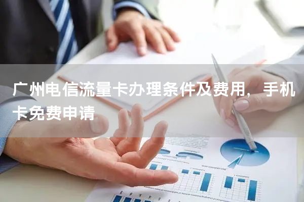 广州电信流量卡办理条件及费用，手机卡免费申请