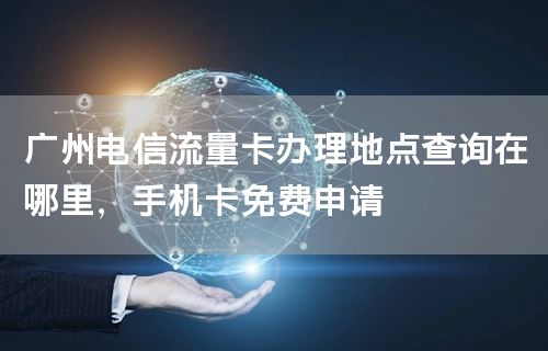 广州电信流量卡办理地点查询在哪里，手机卡免费申请