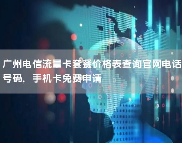 广州电信流量卡套餐价格表查询官网电话号码，手机卡免费申请