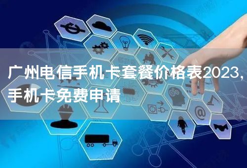 广州电信手机卡套餐价格表2023，手机卡免费申请
