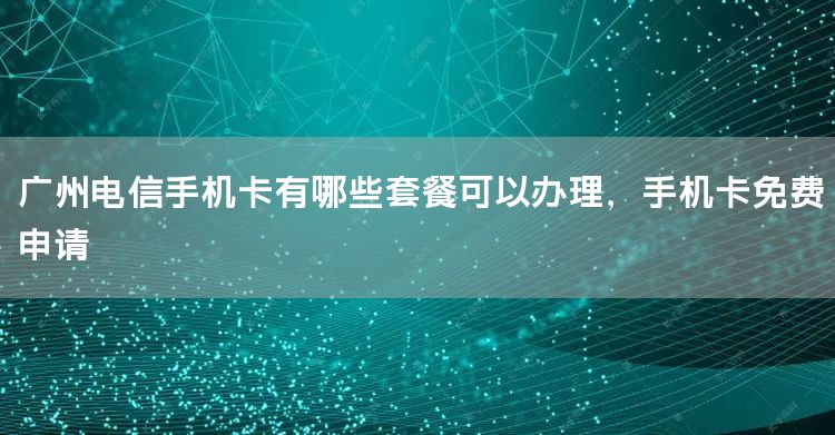 广州电信手机卡有哪些套餐可以办理，手机卡免费申请
