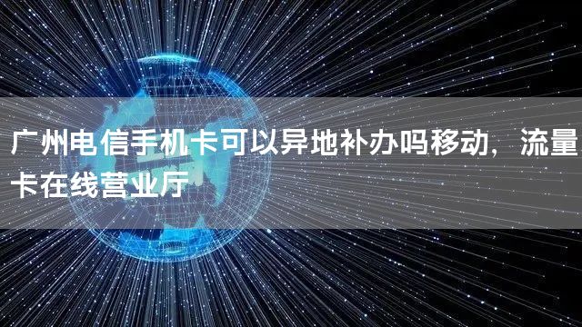 广州电信手机卡可以异地补办吗移动，流量卡在线营业厅