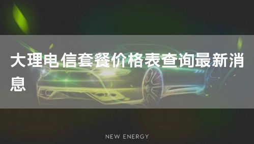 大理电信套餐价格表查询最新消息