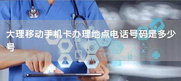 大理移动手机卡办理地点电话号码是多少号