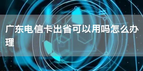 广东电信卡出省可以用吗怎么办理