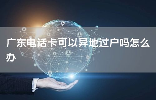 广东电话卡可以异地过户吗怎么办