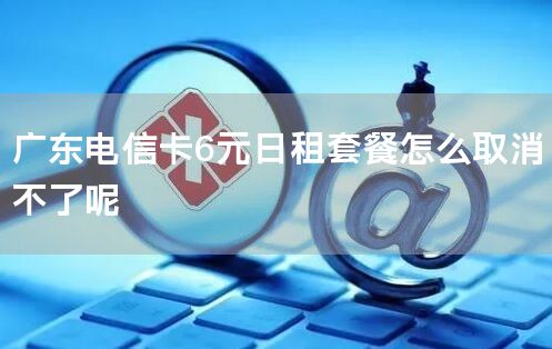 广东电信卡6元日租套餐怎么取消不了呢