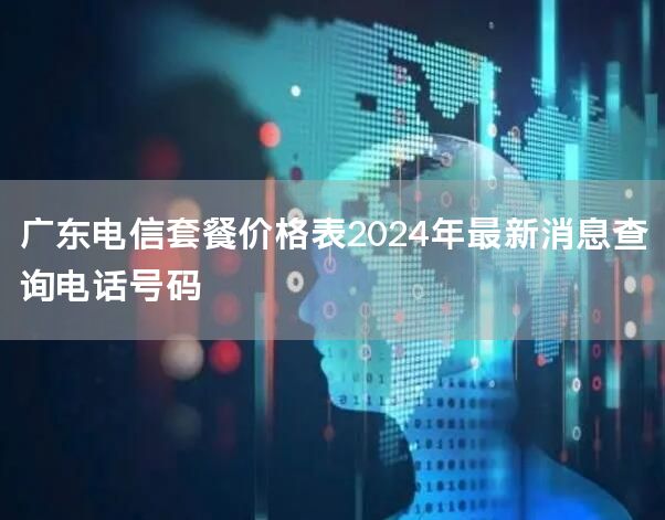 广东电信套餐价格表2024年最新消息查询电话号码