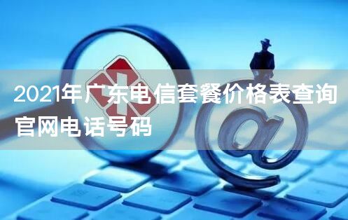 2021年广东电信套餐价格表查询官网电话号码