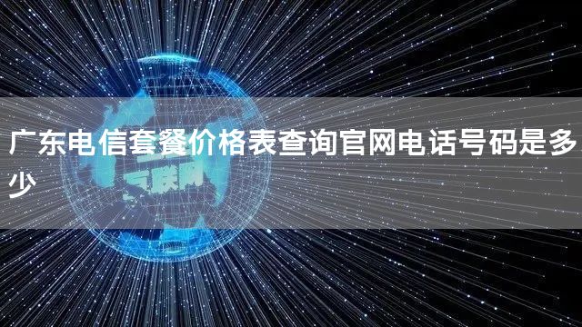 广东电信套餐价格表查询官网电话号码是多少