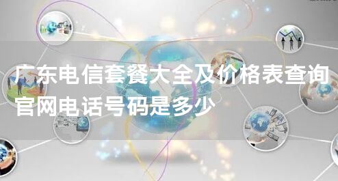 广东电信套餐大全及价格表查询官网电话号码是多少