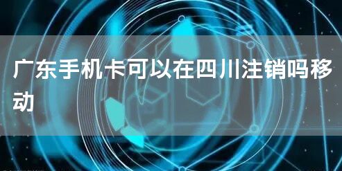 广东手机卡可以在四川注销吗移动