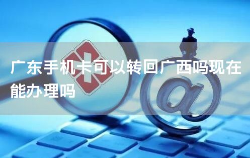 广东手机卡可以转回广西吗现在能办理吗