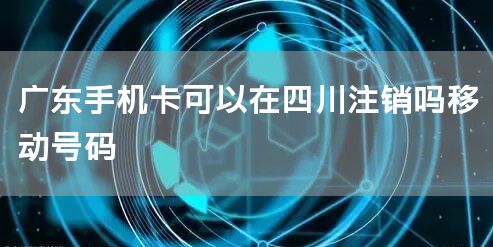 广东手机卡可以在四川注销吗移动号码