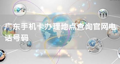 广东手机卡办理地点查询官网电话号码