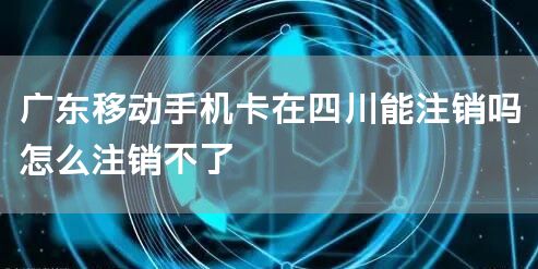 广东移动手机卡在四川能注销吗怎么注销不了