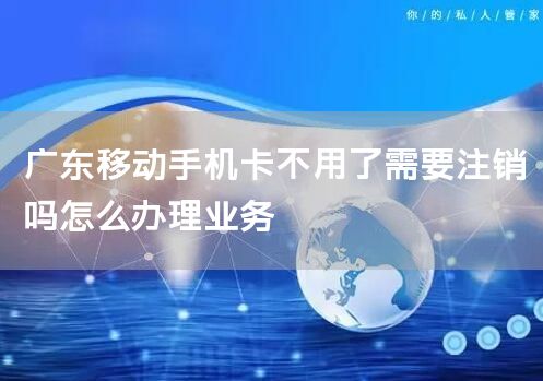广东移动手机卡不用了需要注销吗怎么办理业务