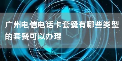 广州电信电话卡套餐有哪些类型的套餐可以办理