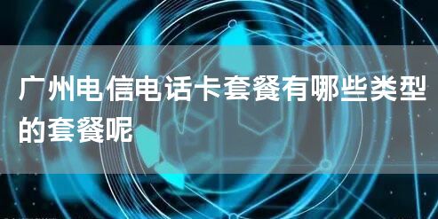 广州电信电话卡套餐有哪些类型的套餐呢