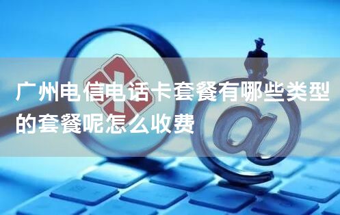 广州电信电话卡套餐有哪些类型的套餐呢怎么收费