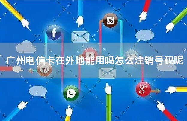 广州电信卡在外地能用吗怎么注销号码呢