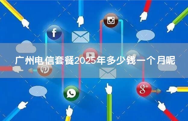 广州电信套餐2025年多少钱一个月呢